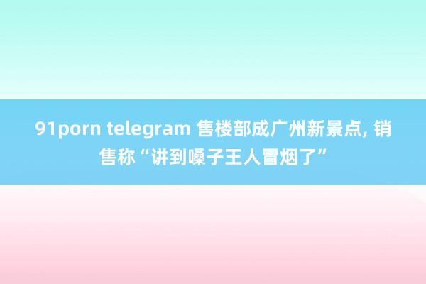 91porn telegram 售楼部成广州新景点， 销售称“讲到嗓子王人冒烟了”