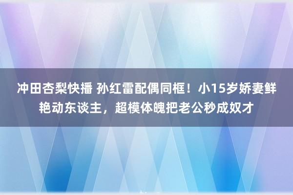 冲田杏梨快播 孙红雷配偶同框！小15岁娇妻鲜艳动东谈主，超模体魄把老公秒成奴才