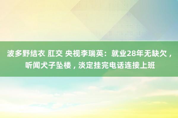 波多野结衣 肛交 央视李瑞英：就业28年无缺欠 ， 听闻犬子坠楼 ， 淡定挂完电话连接上班