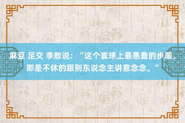 麻豆 足交 李敖说：“这个寰球上最愚蠢的步履，即是不休的跟别东说念主讲意念念。”