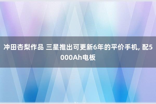 冲田杏梨作品 三星推出可更新6年的平价手机， 配5000Ah电板