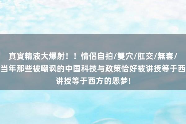 真實精液大爆射！！情侶自拍/雙穴/肛交/無套/大量噴精 当年那些被嘲讽的中国科技与政策恰好被讲授等于西方的恶梦!