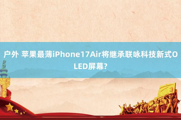 户外 苹果最薄iPhone17Air将继承联咏科技新式OLED屏幕?