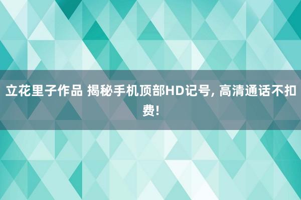 立花里子作品 揭秘手机顶部HD记号， 高清通话不扣费!