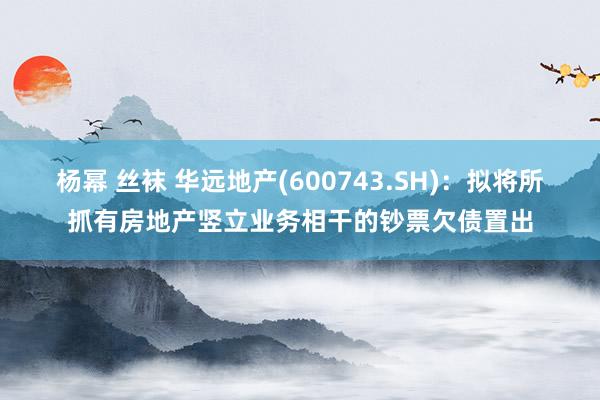 杨幂 丝袜 华远地产(600743.SH)：拟将所抓有房地产竖立业务相干的钞票欠债置出