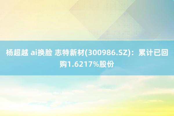 杨超越 ai换脸 志特新材(300986.SZ)：累计已回购1.6217%股份