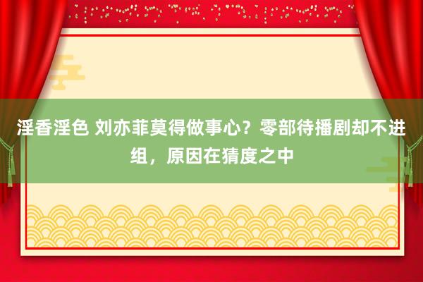 淫香淫色 刘亦菲莫得做事心？零部待播剧却不进组，原因在猜度之中