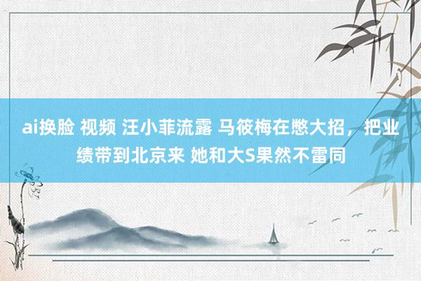 ai换脸 视频 汪小菲流露 马筱梅在憋大招，把业绩带到北京来 她和大S果然不雷同