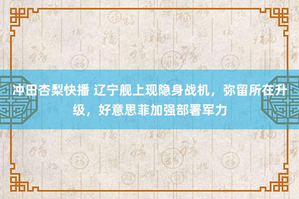 冲田杏梨快播 辽宁舰上现隐身战机，弥留所在升级，好意思菲加强部署军力