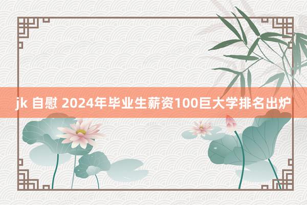 jk 自慰 2024年毕业生薪资100巨大学排名出炉