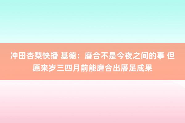 冲田杏梨快播 基德：磨合不是今夜之间的事 但愿来岁三四月前能磨合出餍足成果