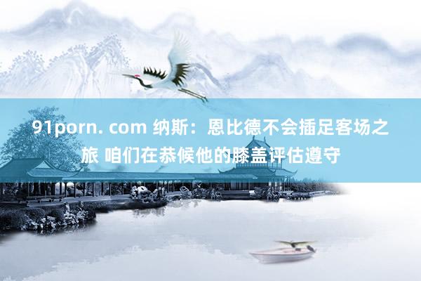 91porn. com 纳斯：恩比德不会插足客场之旅 咱们在恭候他的膝盖评估遵守