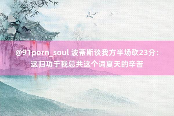 @91porn_soul 波蒂斯谈我方半场砍23分：这归功于我总共这个词夏天的辛苦