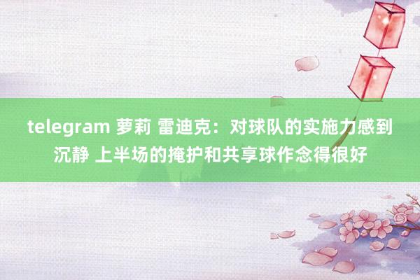 telegram 萝莉 雷迪克：对球队的实施力感到沉静 上半场的掩护和共享球作念得很好