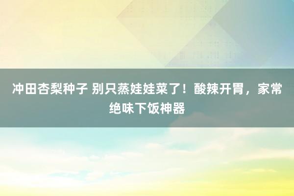 冲田杏梨种子 别只蒸娃娃菜了！酸辣开胃，家常绝味下饭神器