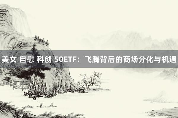 美女 自慰 科创 50ETF：飞腾背后的商场分化与机遇