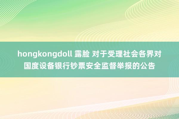 hongkongdoll 露脸 对于受理社会各界对国度设备银行钞票安全监督举报的公告