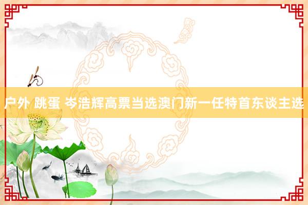 户外 跳蛋 岑浩辉高票当选澳门新一任特首东谈主选