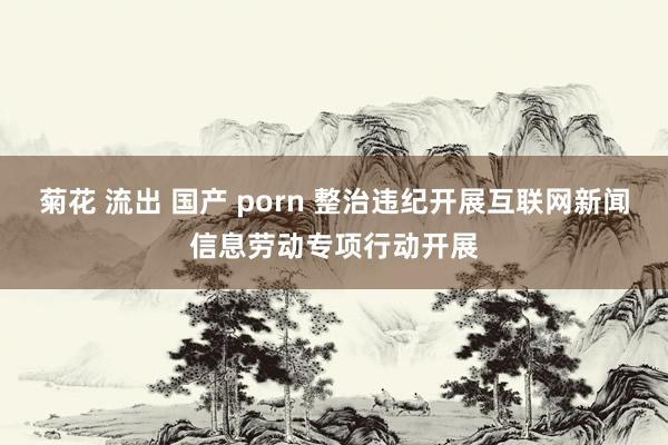 菊花 流出 国产 porn 整治违纪开展互联网新闻信息劳动专项行动开展