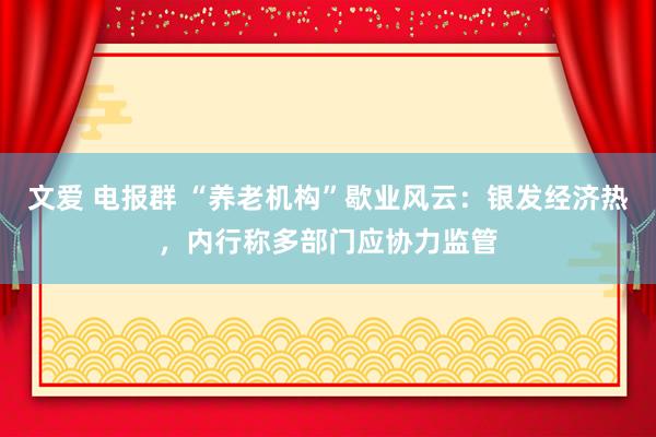 文爱 电报群 “养老机构”歇业风云：银发经济热，内行称多部门应协力监管