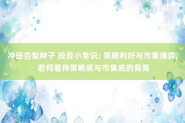 冲田杏梨种子 投资小常识: 策略利好与市集博弈， 若何看待策略底与市集底的背离