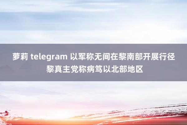 萝莉 telegram 以军称无间在黎南部开展行径 黎真主党称病笃以北部地区