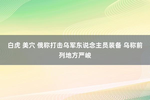 白虎 美穴 俄称打击乌军东说念主员装备 乌称前列地方严峻