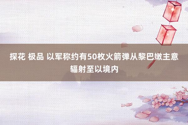 探花 极品 以军称约有50枚火箭弹从黎巴嫩主意辐射至以境内