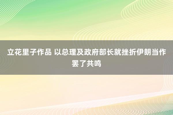 立花里子作品 以总理及政府部长就挫折伊朗当作罢了共鸣