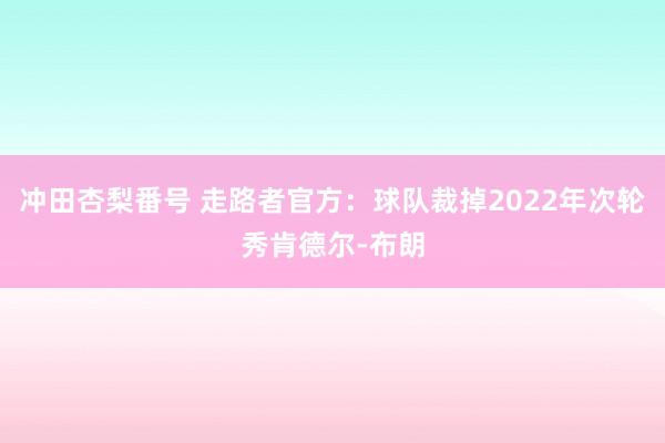 冲田杏梨番号 走路者官方：球队裁掉2022年次轮秀肯德尔-布朗