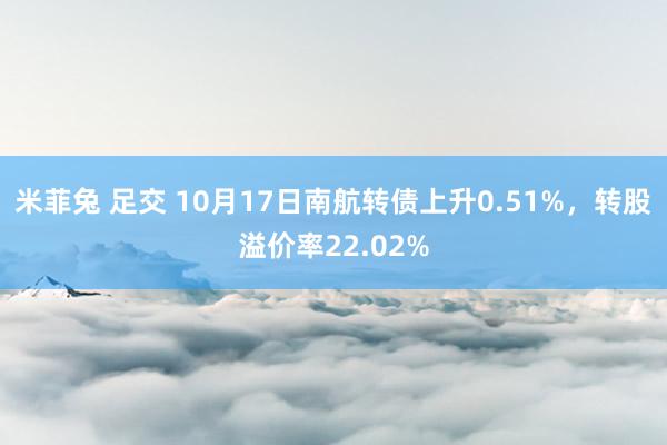 米菲兔 足交 10月17日南航转债上升0.51%，转股溢价率22.02%