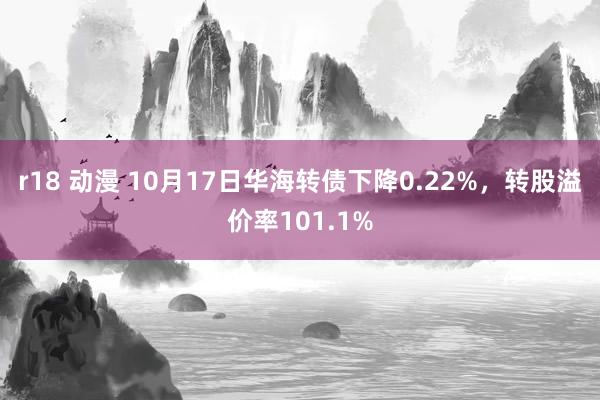 r18 动漫 10月17日华海转债下降0.22%，转股溢价率101.1%