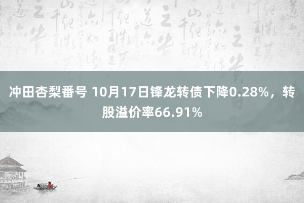 冲田杏梨番号 10月17日锋龙转债下降0.28%，转股溢价率66.91%