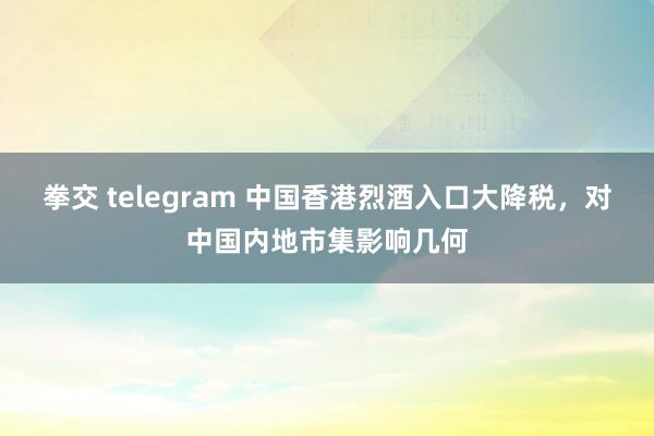 拳交 telegram 中国香港烈酒入口大降税，对中国内地市集影响几何