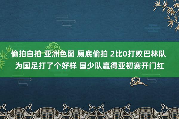 偷拍自拍 亚洲色图 厕底偷拍 2比0打败巴林队 为国足打了个好样 国少队赢得亚初赛开门红