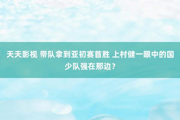 天天影视 带队拿到亚初赛首胜 上村健一眼中的国少队强在那边？