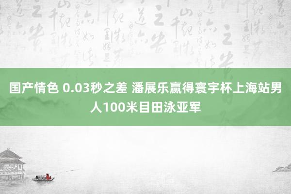 国产情色 0.03秒之差 潘展乐赢得寰宇杯上海站男人100米目田泳亚军