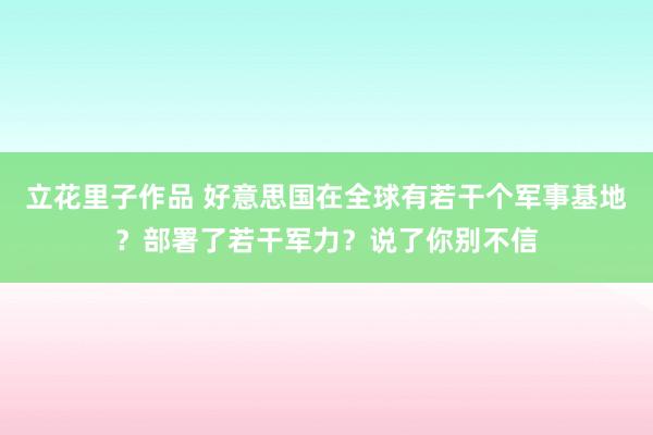 立花里子作品 好意思国在全球有若干个军事基地？部署了若干军力？说了你别不信