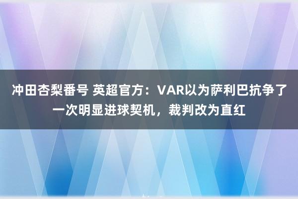 冲田杏梨番号 英超官方：VAR以为萨利巴抗争了一次明显进球契机，裁判改为直红