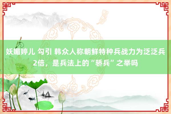 妖媚婷儿 勾引 韩众人称朝鲜特种兵战力为泛泛兵2倍，是兵法上的“骄兵”之举吗