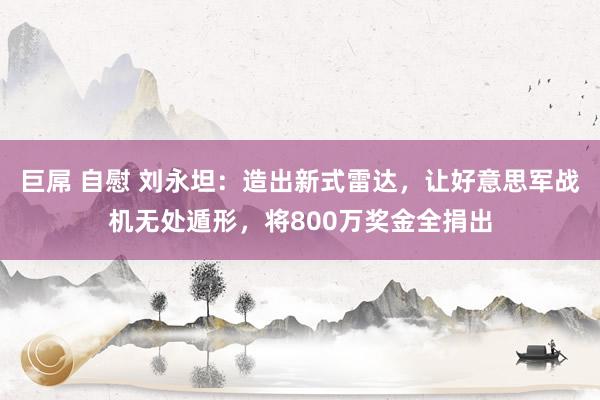 巨屌 自慰 刘永坦：造出新式雷达，让好意思军战机无处遁形，将800万奖金全捐出