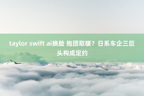 taylor swift ai换脸 抱团取暖？日系车企三巨头构成定约