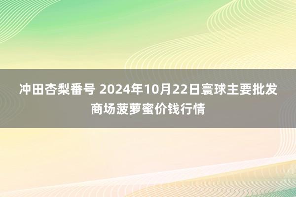 冲田杏梨番号 2024年10月22日寰球主要批发商场菠萝蜜价钱行情