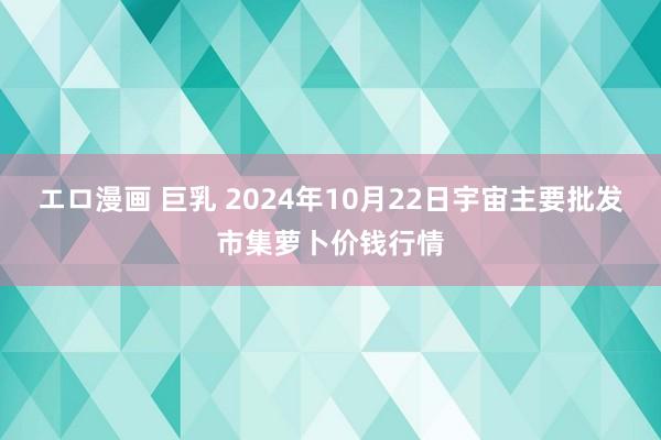 エロ漫画 巨乳 2024年10月22日宇宙主要批发市集萝卜价钱行情