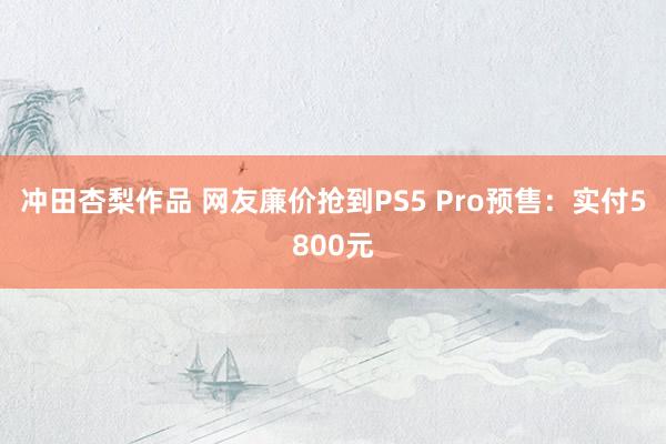 冲田杏梨作品 网友廉价抢到PS5 Pro预售：实付5800元