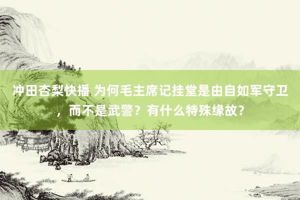 冲田杏梨快播 为何毛主席记挂堂是由自如军守卫，而不是武警？有什么特殊缘故？