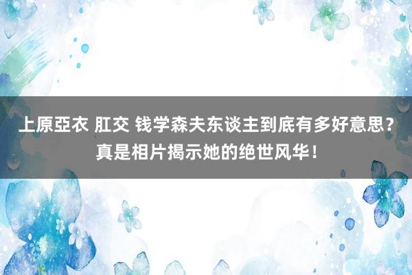 上原亞衣 肛交 钱学森夫东谈主到底有多好意思？真是相片揭示她的绝世风华！