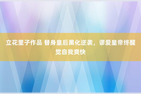 立花里子作品 替身皇后黑化逆袭，谬爱皇帝终醒觉自我爽快