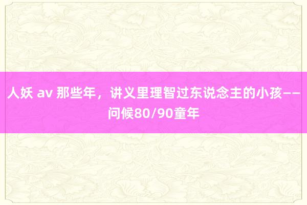 人妖 av 那些年，讲义里理智过东说念主的小孩——问候80/90童年