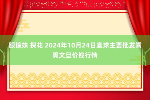 眼镜妹 探花 2024年10月24日寰球主要批发阛阓文旦价钱行情